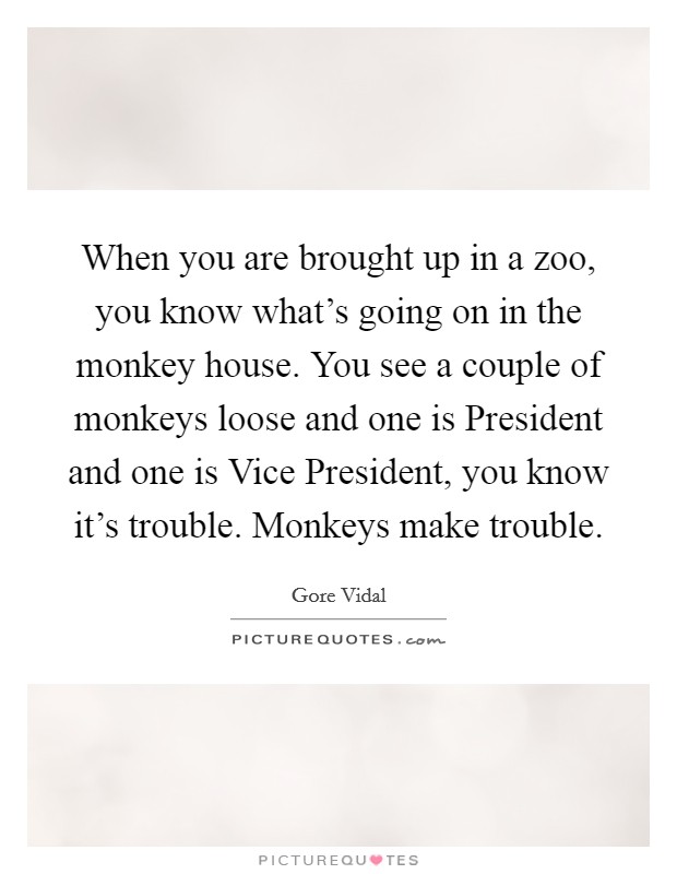 When you are brought up in a zoo, you know what's going on in the monkey house. You see a couple of monkeys loose and one is President and one is Vice President, you know it's trouble. Monkeys make trouble Picture Quote #1