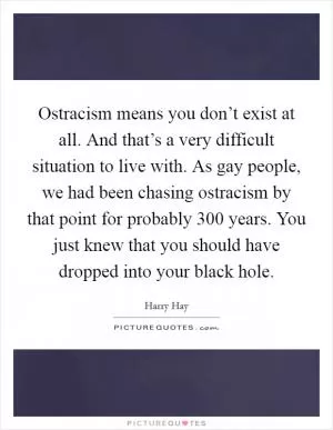 Ostracism means you don’t exist at all. And that’s a very difficult situation to live with. As gay people, we had been chasing ostracism by that point for probably 300 years. You just knew that you should have dropped into your black hole Picture Quote #1