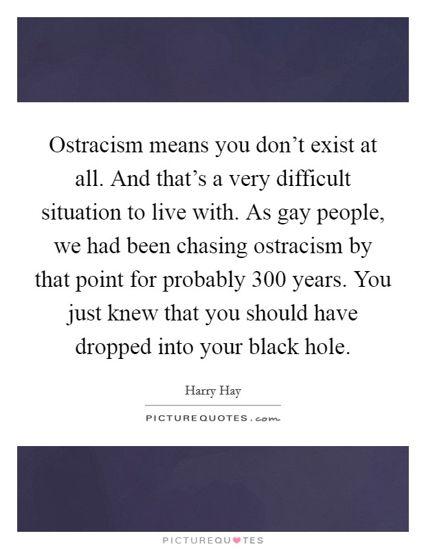 Ostracism means you don't exist at all. And that's a very difficult situation to live with. As gay people, we had been chasing ostracism by that point for probably 300 years. You just knew that you should have dropped into your black hole Picture Quote #1