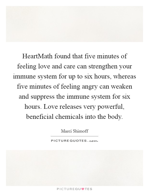 HeartMath found that five minutes of feeling love and care can strengthen your immune system for up to six hours, whereas five minutes of feeling angry can weaken and suppress the immune system for six hours. Love releases very powerful, beneficial chemicals into the body Picture Quote #1