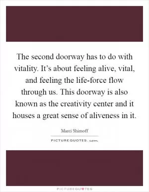 The second doorway has to do with vitality. It’s about feeling alive, vital, and feeling the life-force flow through us. This doorway is also known as the creativity center and it houses a great sense of aliveness in it Picture Quote #1