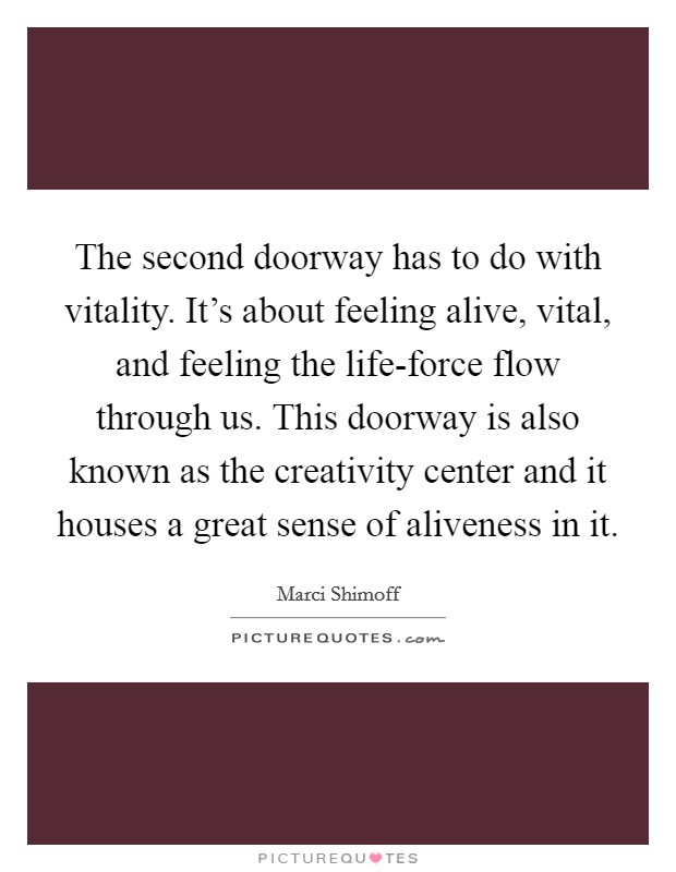 The second doorway has to do with vitality. It's about feeling alive, vital, and feeling the life-force flow through us. This doorway is also known as the creativity center and it houses a great sense of aliveness in it Picture Quote #1