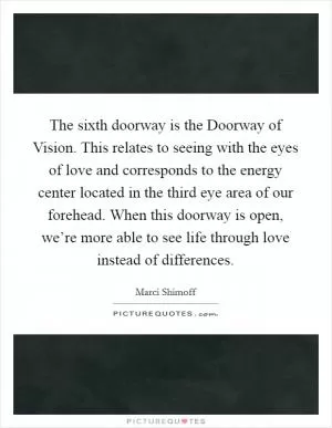 The sixth doorway is the Doorway of Vision. This relates to seeing with the eyes of love and corresponds to the energy center located in the third eye area of our forehead. When this doorway is open, we’re more able to see life through love instead of differences Picture Quote #1
