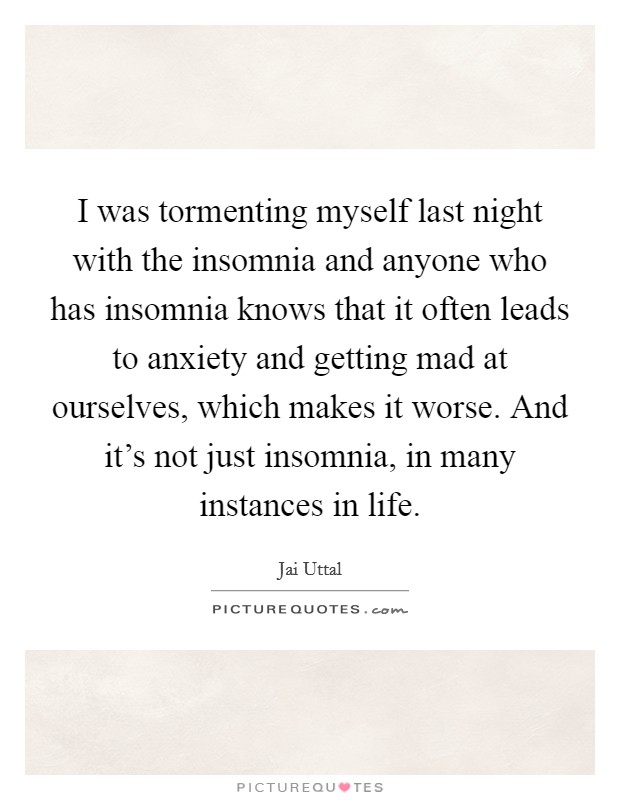 I was tormenting myself last night with the insomnia and anyone who has insomnia knows that it often leads to anxiety and getting mad at ourselves, which makes it worse. And it's not just insomnia, in many instances in life Picture Quote #1