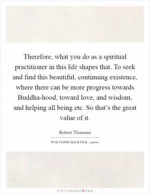 Therefore, what you do as a spiritual practitioner in this life shapes that. To seek and find this beautiful, continuing existence, where there can be more progress towards Buddha-hood, toward love, and wisdom, and helping all being etc. So that’s the great value of it Picture Quote #1