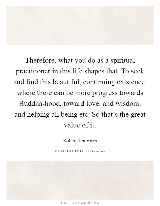 Therefore, what you do as a spiritual practitioner in this life shapes that. To seek and find this beautiful, continuing existence, where there can be more progress towards Buddha-hood, toward love, and wisdom, and helping all being etc. So that's the great value of it Picture Quote #1