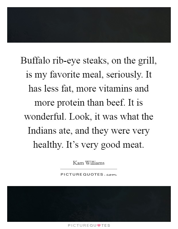 Buffalo rib-eye steaks, on the grill, is my favorite meal, seriously. It has less fat, more vitamins and more protein than beef. It is wonderful. Look, it was what the Indians ate, and they were very healthy. It's very good meat Picture Quote #1
