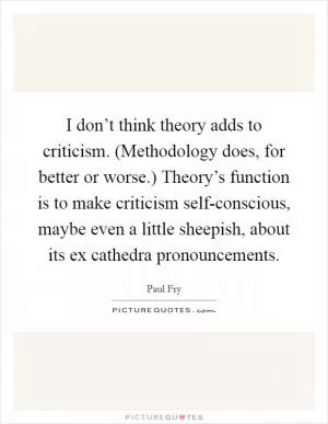 I don’t think theory adds to criticism. (Methodology does, for better or worse.) Theory’s function is to make criticism self-conscious, maybe even a little sheepish, about its ex cathedra pronouncements Picture Quote #1