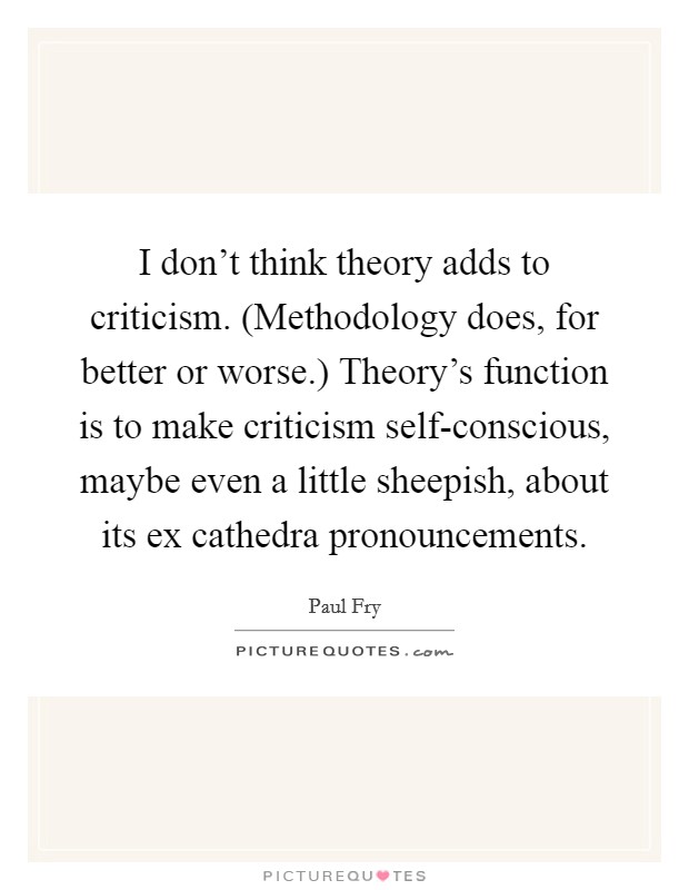 I don't think theory adds to criticism. (Methodology does, for better or worse.) Theory's function is to make criticism self-conscious, maybe even a little sheepish, about its ex cathedra pronouncements Picture Quote #1