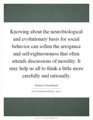 Knowing about the neurobiological and evolutionary basis for social behavior can soften the arrogance and self-righteousness that often attends discussions of morality. It may help us all to think a little more carefully and rationally Picture Quote #1