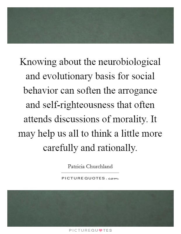 Knowing about the neurobiological and evolutionary basis for social behavior can soften the arrogance and self-righteousness that often attends discussions of morality. It may help us all to think a little more carefully and rationally Picture Quote #1