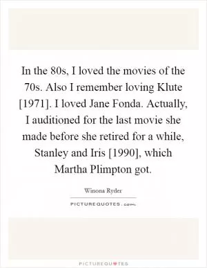 In the  80s, I loved the movies of the  70s. Also I remember loving Klute [1971]. I loved Jane Fonda. Actually, I auditioned for the last movie she made before she retired for a while, Stanley and Iris [1990], which Martha Plimpton got Picture Quote #1