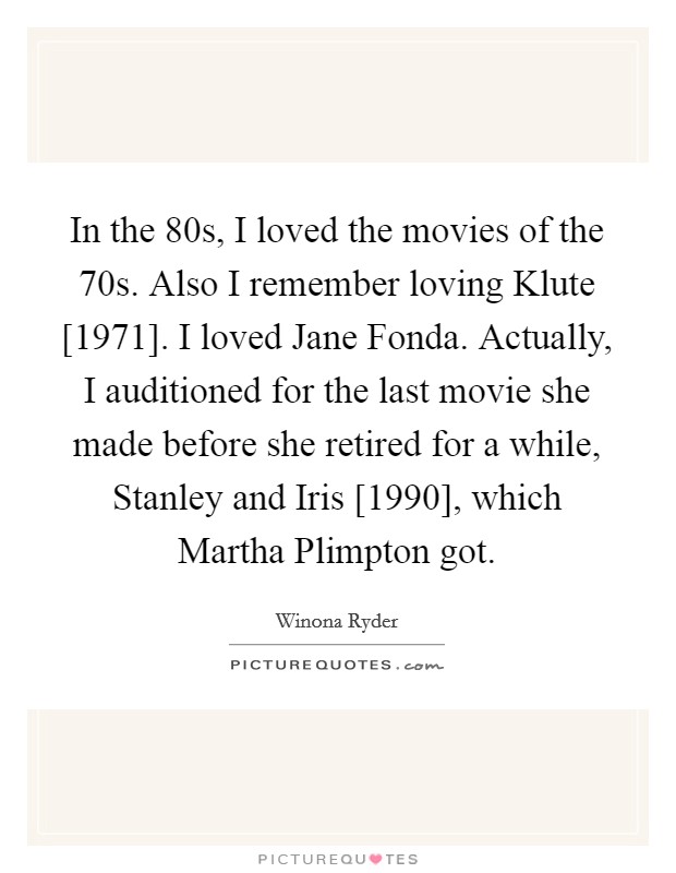 In the  80s, I loved the movies of the  70s. Also I remember loving Klute [1971]. I loved Jane Fonda. Actually, I auditioned for the last movie she made before she retired for a while, Stanley and Iris [1990], which Martha Plimpton got Picture Quote #1