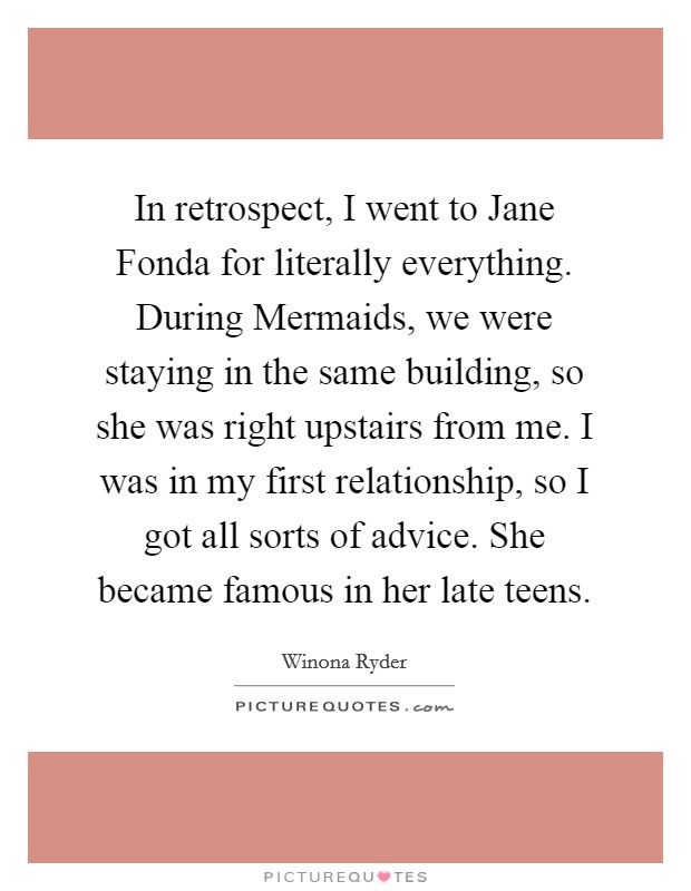 In retrospect, I went to Jane Fonda for literally everything. During Mermaids, we were staying in the same building, so she was right upstairs from me. I was in my first relationship, so I got all sorts of advice. She became famous in her late teens Picture Quote #1