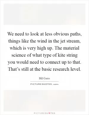 We need to look at less obvious paths, things like the wind in the jet stream, which is very high up. The material science of what type of kite string you would need to connect up to that. That’s still at the basic research level Picture Quote #1