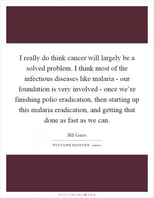 I really do think cancer will largely be a solved problem. I think most of the infectious diseases like malaria - our foundation is very involved - once we’re finishing polio eradication, then starting up this malaria eradication, and getting that done as fast as we can Picture Quote #1