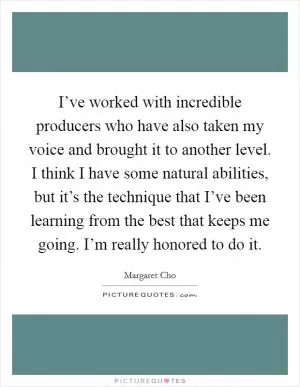 I’ve worked with incredible producers who have also taken my voice and brought it to another level. I think I have some natural abilities, but it’s the technique that I’ve been learning from the best that keeps me going. I’m really honored to do it Picture Quote #1