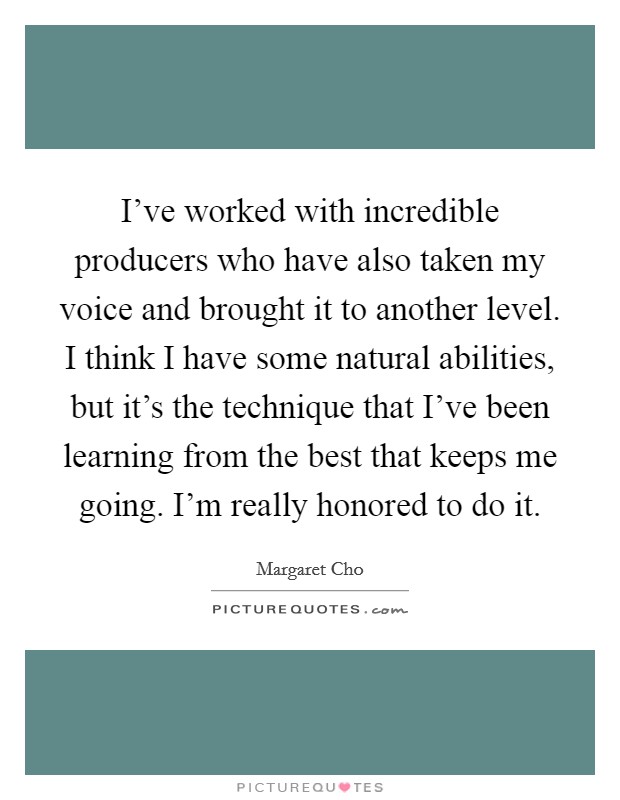 I've worked with incredible producers who have also taken my voice and brought it to another level. I think I have some natural abilities, but it's the technique that I've been learning from the best that keeps me going. I'm really honored to do it Picture Quote #1