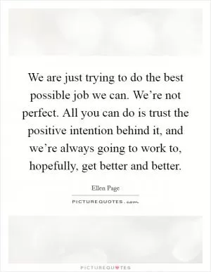 We are just trying to do the best possible job we can. We’re not perfect. All you can do is trust the positive intention behind it, and we’re always going to work to, hopefully, get better and better Picture Quote #1