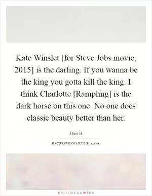 Kate Winslet [for Steve Jobs movie, 2015] is the darling. If you wanna be the king you gotta kill the king. I think Charlotte [Rampling] is the dark horse on this one. No one does classic beauty better than her Picture Quote #1