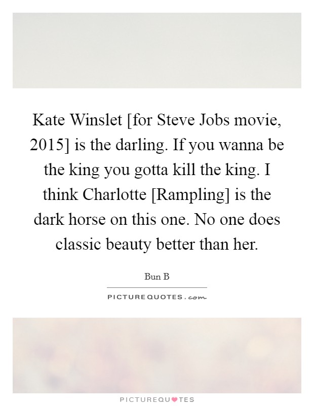 Kate Winslet [for Steve Jobs movie, 2015] is the darling. If you wanna be the king you gotta kill the king. I think Charlotte [Rampling] is the dark horse on this one. No one does classic beauty better than her Picture Quote #1