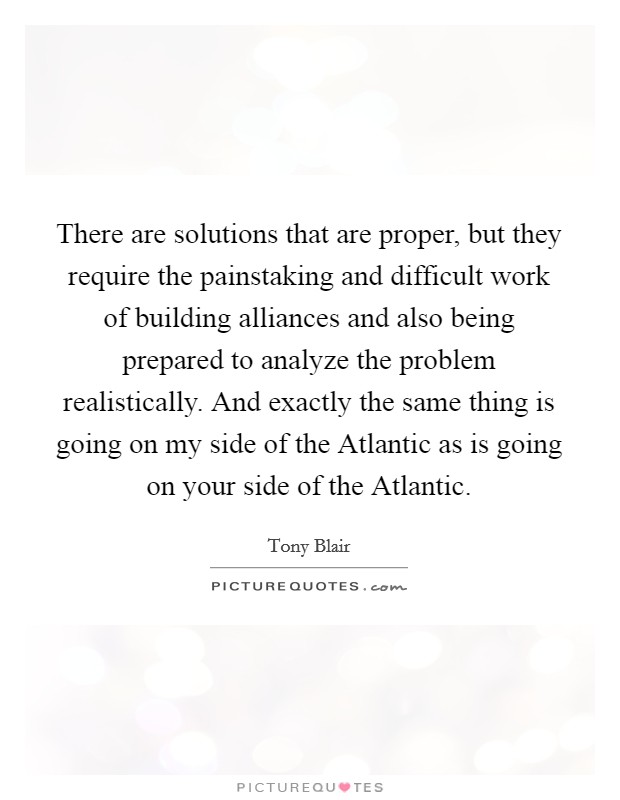 There are solutions that are proper, but they require the painstaking and difficult work of building alliances and also being prepared to analyze the problem realistically. And exactly the same thing is going on my side of the Atlantic as is going on your side of the Atlantic Picture Quote #1