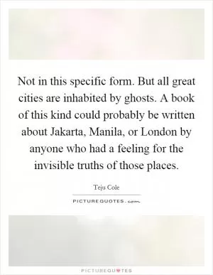 Not in this specific form. But all great cities are inhabited by ghosts. A book of this kind could probably be written about Jakarta, Manila, or London by anyone who had a feeling for the invisible truths of those places Picture Quote #1