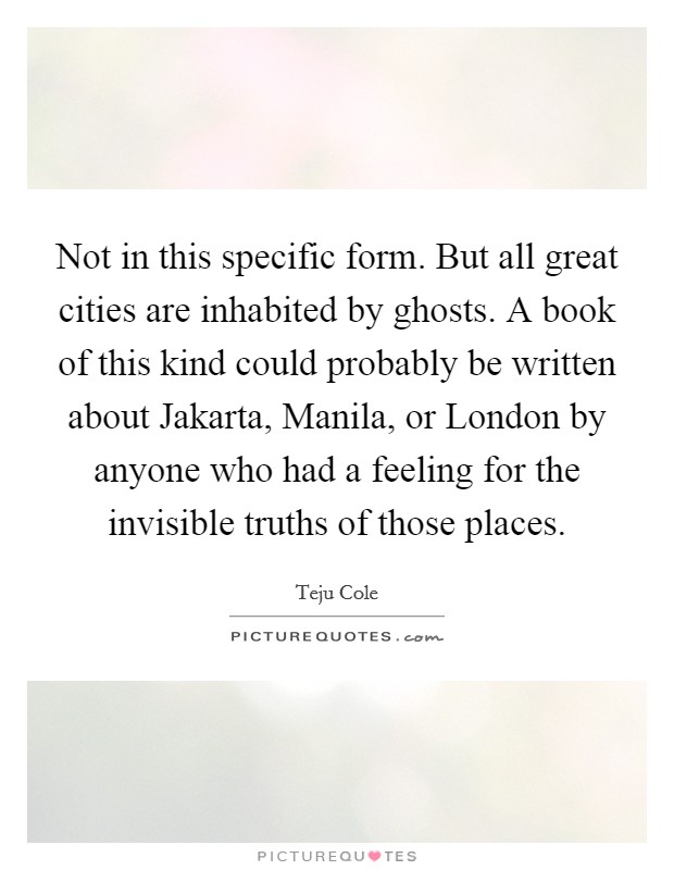 Not in this specific form. But all great cities are inhabited by ghosts. A book of this kind could probably be written about Jakarta, Manila, or London by anyone who had a feeling for the invisible truths of those places Picture Quote #1