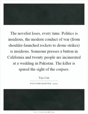 The novelist loses, every time. Politics is insidious, the modern conduct of war (from shoulder-launched rockets to drone strikes) is insidious. Someone presses a button in California and twenty people are incinerated at a wedding in Pakistan. The killer is spared the sight of the corpses Picture Quote #1