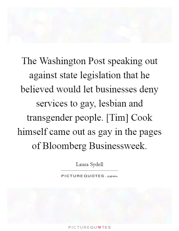 The Washington Post speaking out against state legislation that he believed would let businesses deny services to gay, lesbian and transgender people. [Tim] Cook himself came out as gay in the pages of Bloomberg Businessweek Picture Quote #1