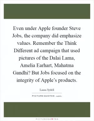 Even under Apple founder Steve Jobs, the company did emphasize values. Remember the Think Different ad campaign that used pictures of the Dalai Lama, Amelia Earhart, Mahatma Gandhi? But Jobs focused on the integrity of Apple’s products Picture Quote #1