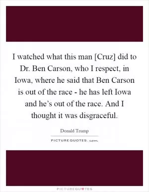 I watched what this man [Cruz] did to Dr. Ben Carson, who I respect, in Iowa, where he said that Ben Carson is out of the race - he has left Iowa and he’s out of the race. And I thought it was disgraceful Picture Quote #1