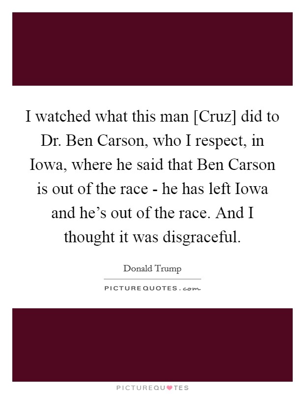 I watched what this man [Cruz] did to Dr. Ben Carson, who I respect, in Iowa, where he said that Ben Carson is out of the race - he has left Iowa and he's out of the race. And I thought it was disgraceful Picture Quote #1