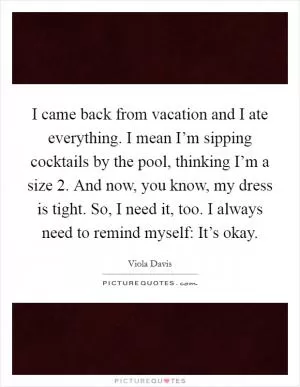 I came back from vacation and I ate everything. I mean I’m sipping cocktails by the pool, thinking I’m a size 2. And now, you know, my dress is tight. So, I need it, too. I always need to remind myself: It’s okay Picture Quote #1