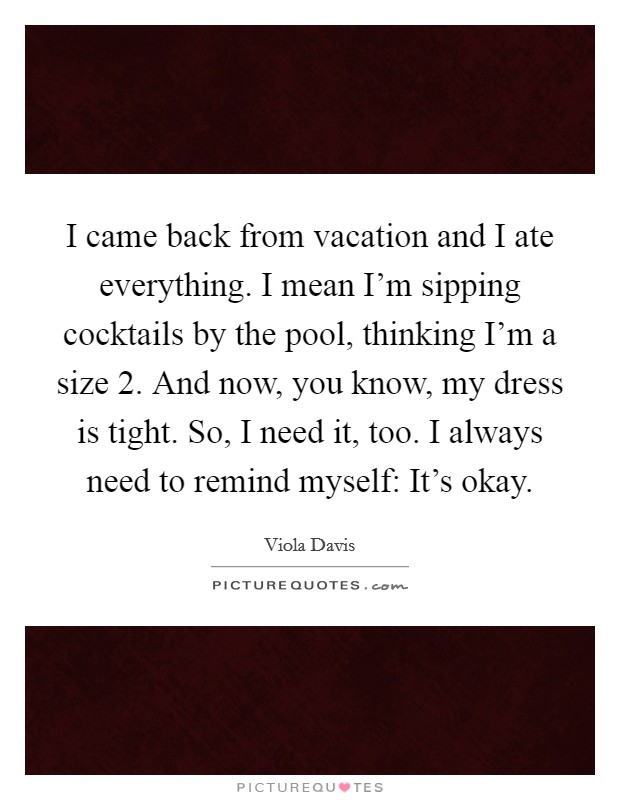 I came back from vacation and I ate everything. I mean I'm sipping cocktails by the pool, thinking I'm a size 2. And now, you know, my dress is tight. So, I need it, too. I always need to remind myself: It's okay Picture Quote #1