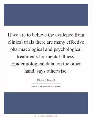 If we are to believe the evidence from clinical trials there are many effective pharmacological and psychological treatments for mental illness. Epidemiological data, on the other hand, says otherwise Picture Quote #1