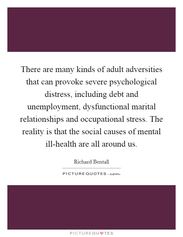 There are many kinds of adult adversities that can provoke severe psychological distress, including debt and unemployment, dysfunctional marital relationships and occupational stress. The reality is that the social causes of mental ill-health are all around us Picture Quote #1