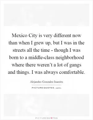 Mexico City is very different now than when I grew up, but I was in the streets all the time - though I was born to a middle-class neighborhood where there weren’t a lot of gangs and things. I was always comfortable Picture Quote #1
