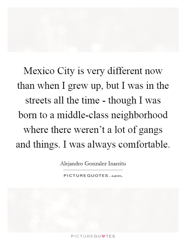 Mexico City is very different now than when I grew up, but I was in the streets all the time - though I was born to a middle-class neighborhood where there weren't a lot of gangs and things. I was always comfortable Picture Quote #1