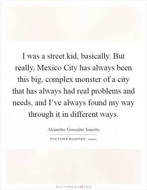 I was a street kid, basically. But really, Mexico City has always been this big, complex monster of a city that has always had real problems and needs, and I’ve always found my way through it in different ways Picture Quote #1