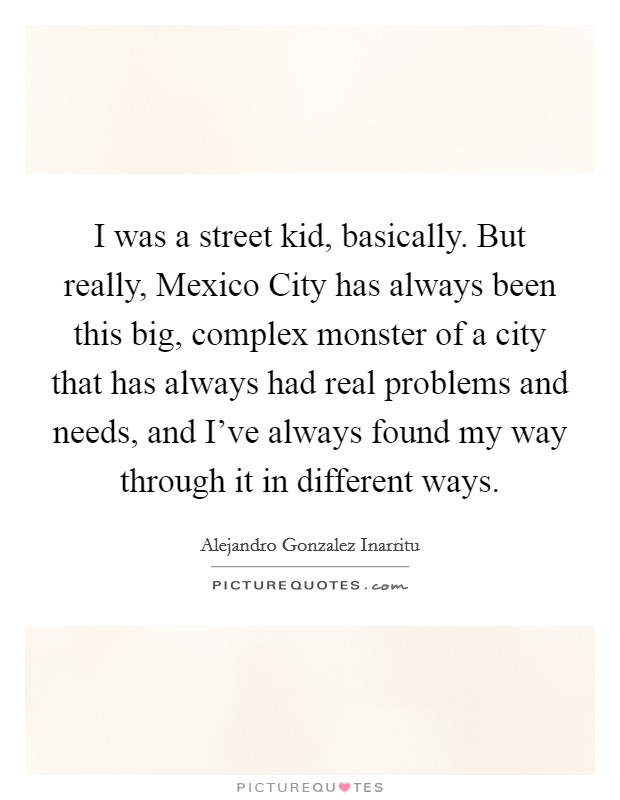 I was a street kid, basically. But really, Mexico City has always been this big, complex monster of a city that has always had real problems and needs, and I've always found my way through it in different ways Picture Quote #1