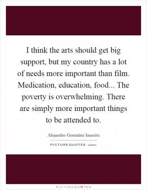 I think the arts should get big support, but my country has a lot of needs more important than film. Medication, education, food... The poverty is overwhelming. There are simply more important things to be attended to Picture Quote #1
