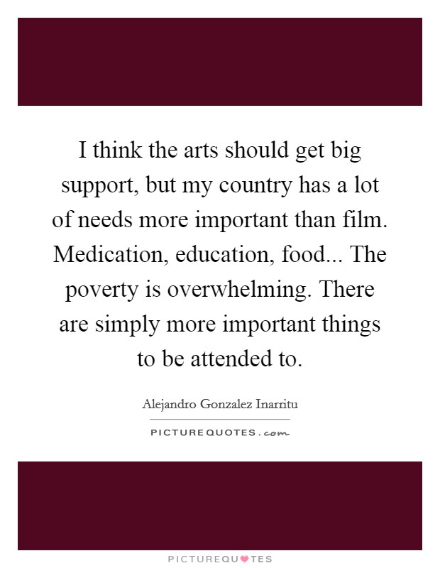 I think the arts should get big support, but my country has a lot of needs more important than film. Medication, education, food... The poverty is overwhelming. There are simply more important things to be attended to Picture Quote #1