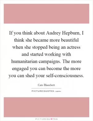 If you think about Audrey Hepburn, I think she became more beautiful when she stopped being an actress and started working with humanitarian campaigns. The more engaged you can become the more you can shed your self-consciousness Picture Quote #1