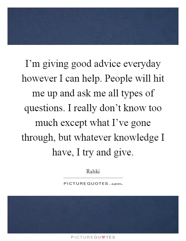 I'm giving good advice everyday however I can help. People will hit me up and ask me all types of questions. I really don't know too much except what I've gone through, but whatever knowledge I have, I try and give Picture Quote #1