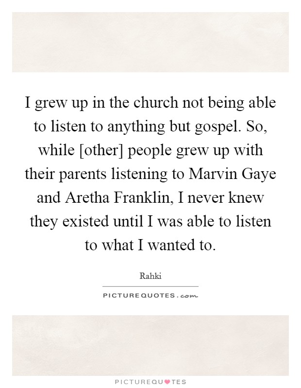 I grew up in the church not being able to listen to anything but gospel. So, while [other] people grew up with their parents listening to Marvin Gaye and Aretha Franklin, I never knew they existed until I was able to listen to what I wanted to Picture Quote #1