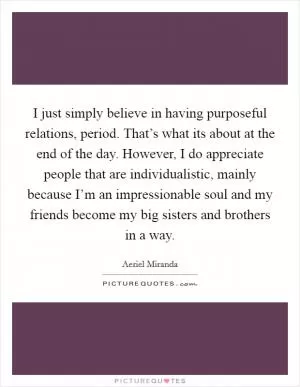 I just simply believe in having purposeful relations, period. That’s what its about at the end of the day. However, I do appreciate people that are individualistic, mainly because I’m an impressionable soul and my friends become my big sisters and brothers in a way Picture Quote #1