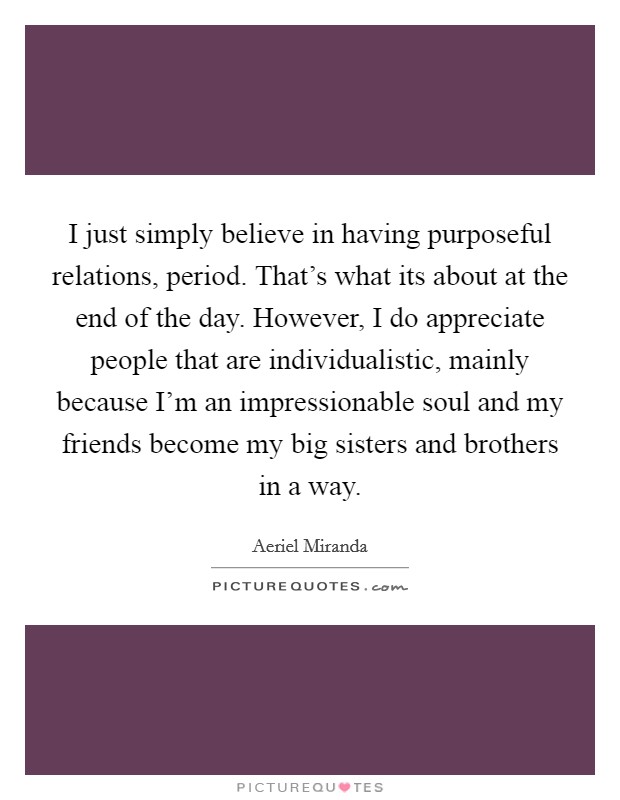 I just simply believe in having purposeful relations, period. That's what its about at the end of the day. However, I do appreciate people that are individualistic, mainly because I'm an impressionable soul and my friends become my big sisters and brothers in a way Picture Quote #1