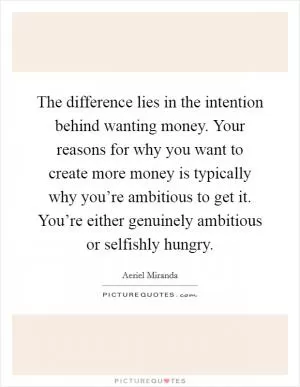 The difference lies in the intention behind wanting money. Your reasons for why you want to create more money is typically why you’re ambitious to get it. You’re either genuinely ambitious or selfishly hungry Picture Quote #1