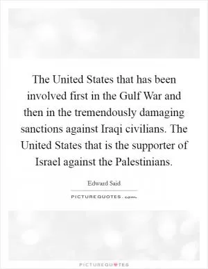 The United States that has been involved first in the Gulf War and then in the tremendously damaging sanctions against Iraqi civilians. The United States that is the supporter of Israel against the Palestinians Picture Quote #1